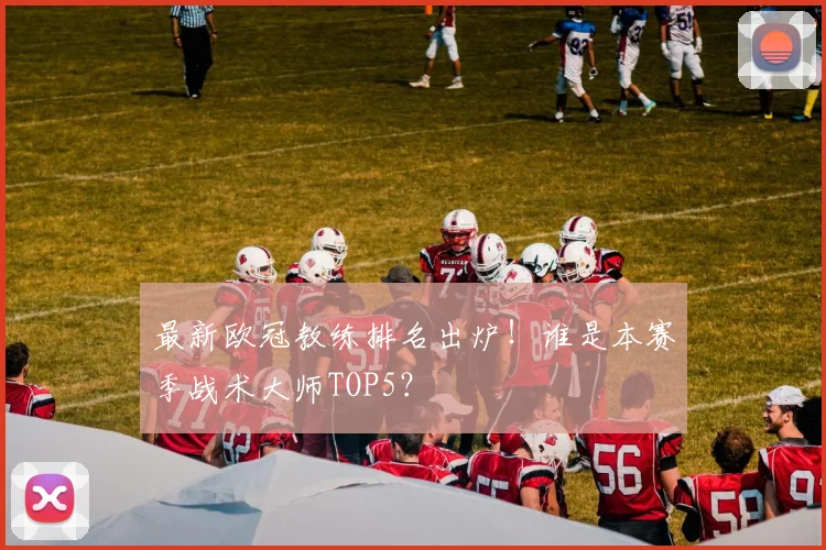 最新欧冠教练排名出炉!谁是本赛季战术大师TOP5?