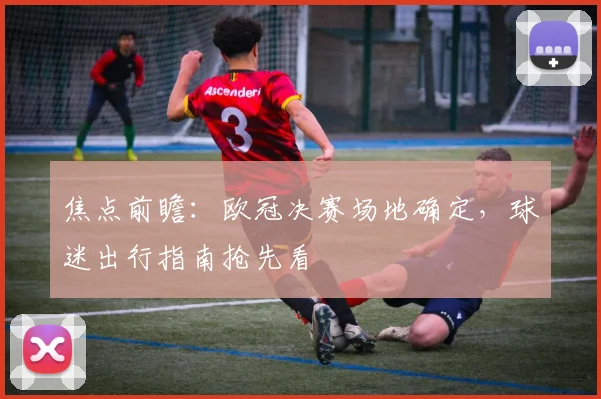 焦点前瞻：欧冠决赛场地确定，球迷出行指南抢先看