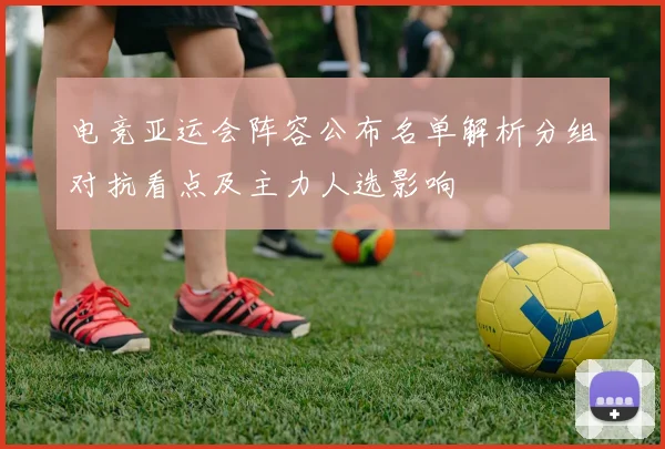电竞亚运会阵容公布名单解析分组对抗看点及主力人选影响