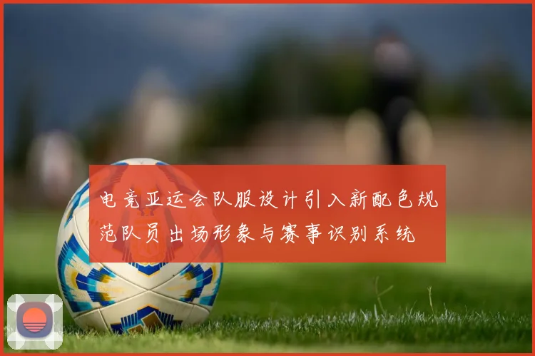 电竞亚运会队服设计引入新配色规范队员出场形象与赛事识别系统